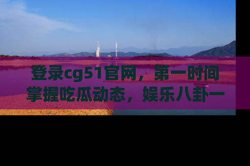 登录cg51官网，第一时间掌握吃瓜动态，娱乐八卦一网打尽！