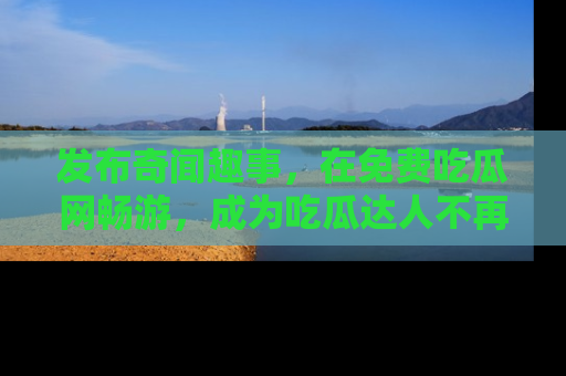 发布奇闻趣事，在免费吃瓜网畅游，成为吃瓜达人不再是梦！