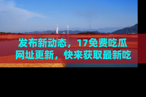 发布新动态，17免费吃瓜网址更新，快来获取最新吃瓜信息哦！