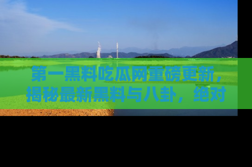 第一黑料吃瓜网重磅更新，揭秘最新黑料与八卦，绝对不容错过