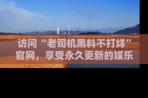 访问“老司机黑料不打烊”官网，享受永久更新的娱乐八卦和内幕新闻！