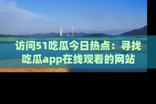 访问51吃瓜今日热点：寻找吃瓜app在线观看的网站