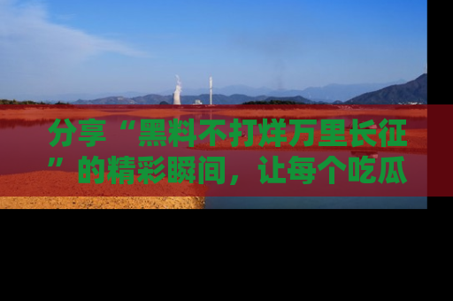 分享“黑料不打烊万里长征”的精彩瞬间，让每个吃瓜人都乐在其中！