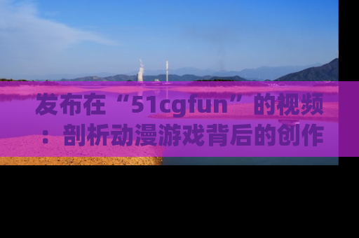 发布在“51cgfun”的视频：剖析动漫游戏背后的创作故事与文化意蕴！