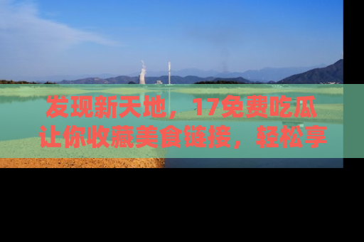 发现新天地，17免费吃瓜让你收藏美食链接，轻松享受美好生活