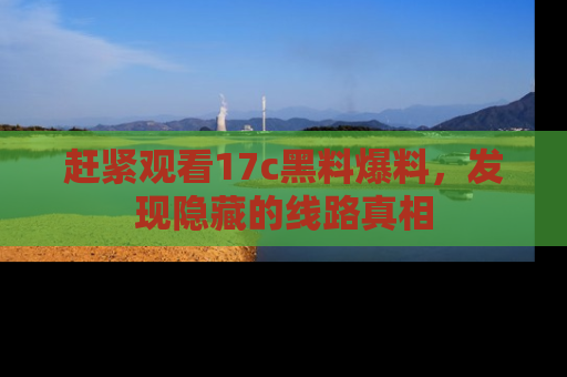 赶紧观看17c黑料爆料，发现隐藏的线路真相
