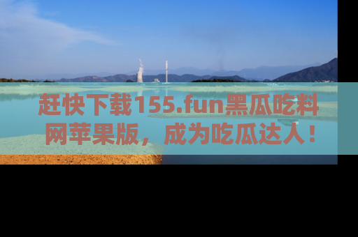 赶快下载155.fun黑瓜吃料网苹果版，成为吃瓜达人！