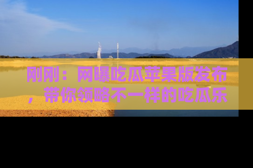 刚刚：网曝吃瓜苹果版发布，带你领略不一样的吃瓜乐趣！
