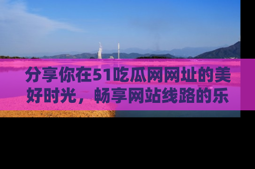 分享你在51吃瓜网网址的美好时光，畅享网站线路的乐趣！