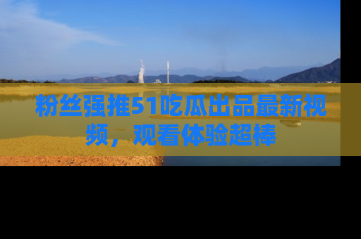 粉丝强推51吃瓜出品最新视频，观看体验超棒