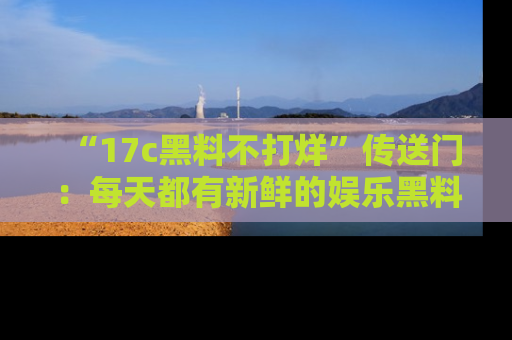 “17c黑料不打烊”传送门:每天都有新鲜的娱乐黑料等你来揭秘!