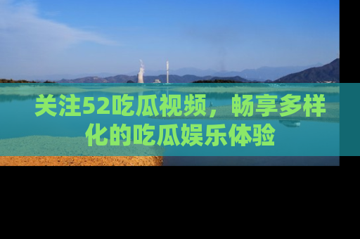 关注52吃瓜视频，畅享多样化的吃瓜娱乐体验