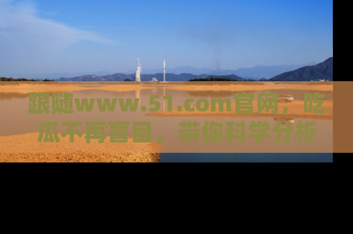 跟随www.51.com官网，吃瓜不再盲目，带你科学分析娱乐圈动态！