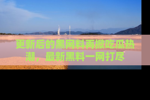 更新后的黑网料再掀吃瓜热潮，最新黑料一网打尽