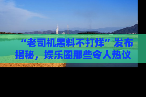 “老司机黑料不打烊”发布揭秘，娱乐圈那些令人热议的黑暗秘密！