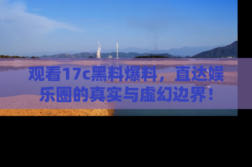 观看17c黑料爆料，直达娱乐圈的真实与虚幻边界！