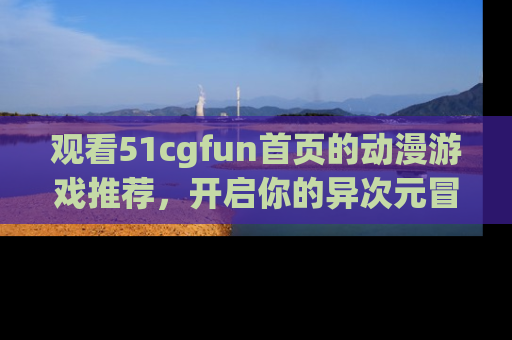 观看51cgfun首页的动漫游戏推荐，开启你的异次元冒险之旅！