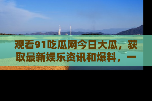 观看91吃瓜网今日大瓜，获取最新娱乐资讯和爆料，一起来围观！