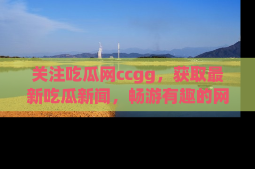 关注吃瓜网ccgg，获取最新吃瓜新闻，畅游有趣的网站世界