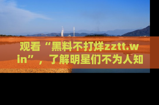 观看“黑料不打烊zztt.win”，了解明星们不为人知的黑料内幕