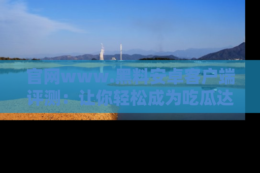 官网www.黑料安卓客户端评测：让你轻松成为吃瓜达人！