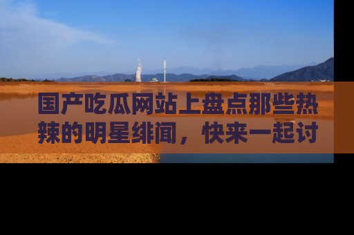 国产吃瓜网站上盘点那些热辣的明星绯闻，快来一起讨论吧！