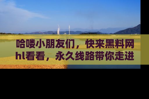 哈喽小朋友们，快来黑料网hl看看，永久线路带你走进吃瓜新天地！
