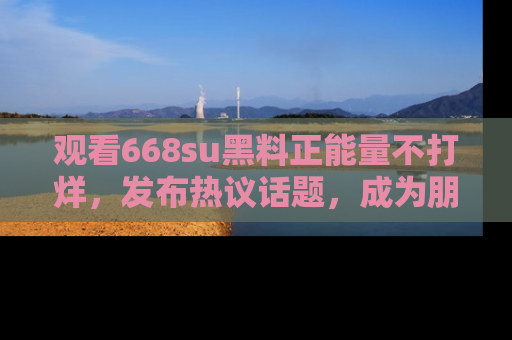 观看668su黑料正能量不打烊，发布热议话题，成为朋友圈焦点！