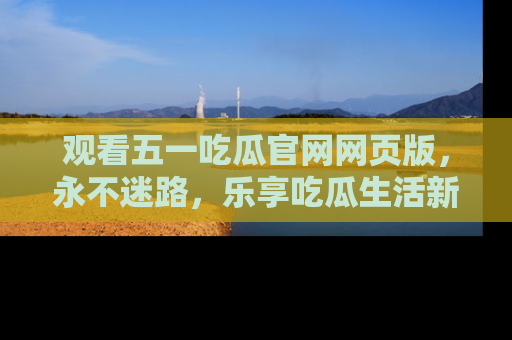 观看五一吃瓜官网网页版，永不迷路，乐享吃瓜生活新方式