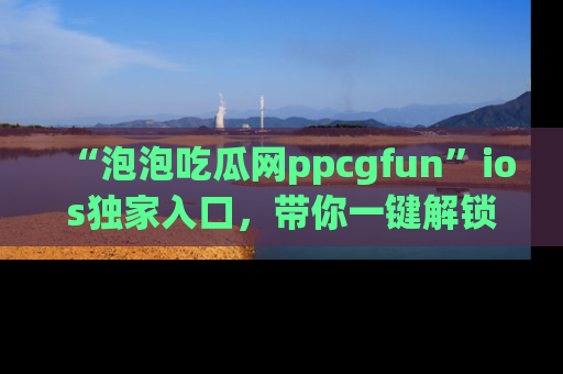 “泡泡吃瓜网ppcgfun”ios独家入口，带你一键解锁最新娱乐资讯，快来吃瓜！