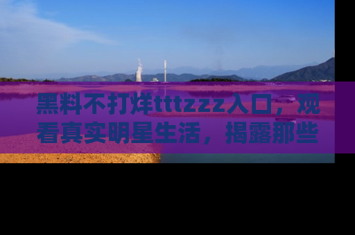 黑料不打烊tttzzz入口，观看真实明星生活，揭露那些不为人知的真相