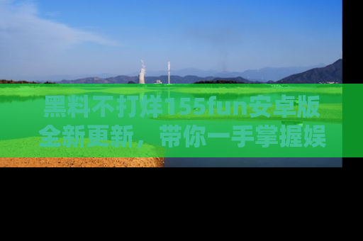 黑料不打烊155fun安卓版全新更新，带你一手掌握娱乐圈的秘密与八卦！