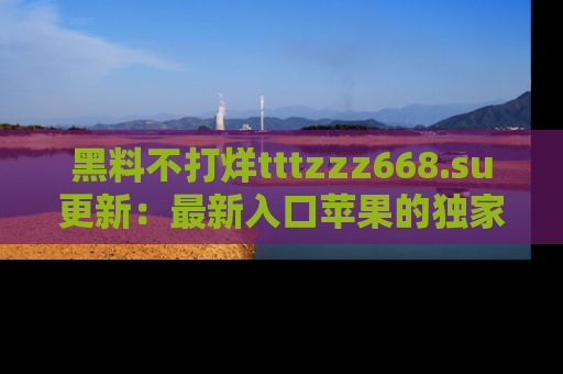 黑料不打烊tttzzz668.su更新：最新入口苹果的独家黑料，你不能错过的真相！