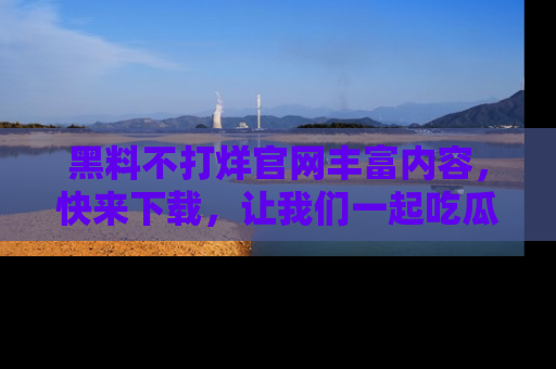 黑料不打烊官网丰富内容，快来下载，让我们一起吃瓜吧！