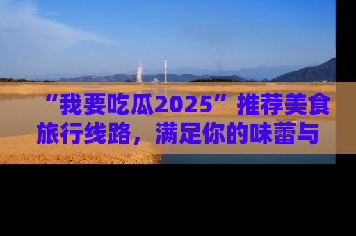 “我要吃瓜2025”推荐美食旅行线路，满足你的味蕾与好奇心
