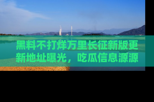 黑料不打烊万里长征新版更新地址曝光，吃瓜信息源源不断