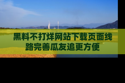 黑料不打烊网站下载页面线路完善瓜友追更方便