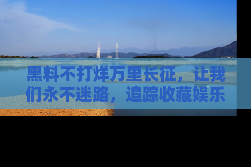 黑料不打烊万里长征，让我们永不迷路，追踪收藏娱乐爆料的乐趣！