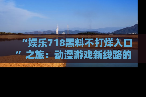 “娱乐718黑料不打烊入口”之旅：动漫游戏新线路的耀眼内幕曝光！