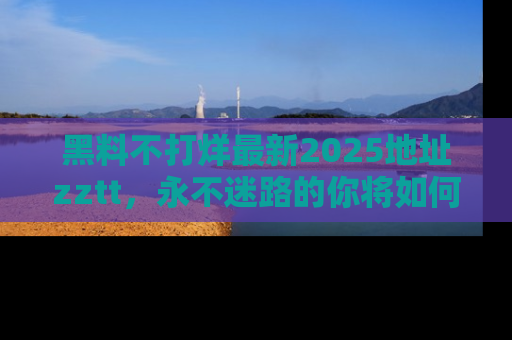 黑料不打烊最新2025地址zztt，永不迷路的你将如何撕开真相的面纱？