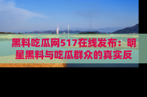 黑料吃瓜网517在线发布：明星黑料与吃瓜群众的真实反应