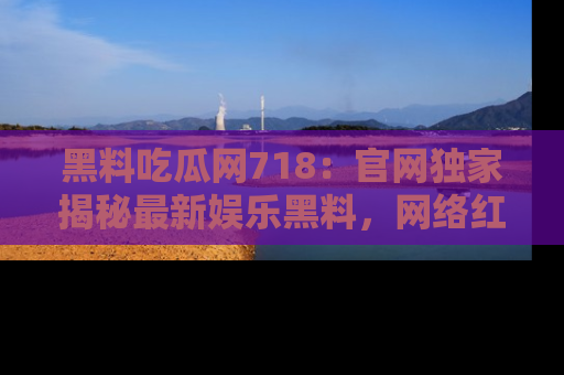 黑料吃瓜网718：官网独家揭秘最新娱乐黑料，网络红人齐聚一堂！