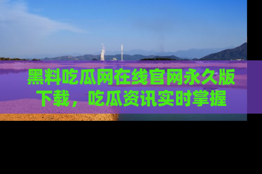 黑料吃瓜网在线官网永久版下载，吃瓜资讯实时掌握