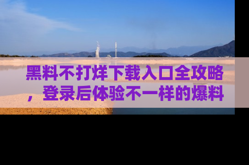 黑料不打烊下载入口全攻略，登录后体验不一样的爆料乐趣！