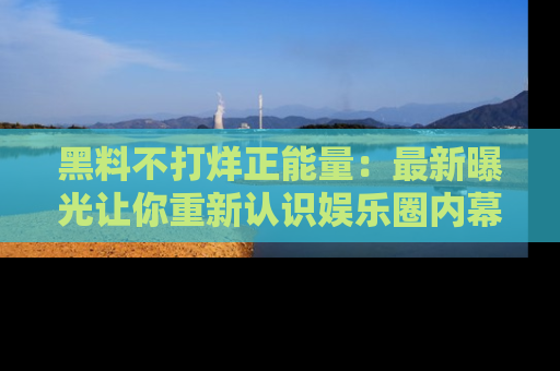 黑料不打烊正能量：最新曝光让你重新认识娱乐圈内幕！