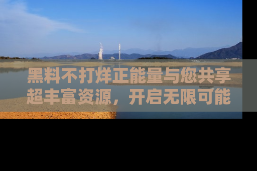 黑料不打烊正能量与您共享超丰富资源，开启无限可能的新视界！