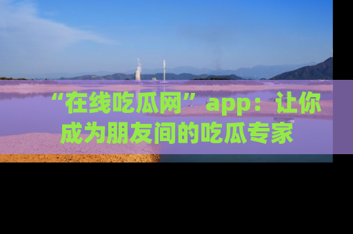 “在线吃瓜网”app：让你成为朋友间的吃瓜专家