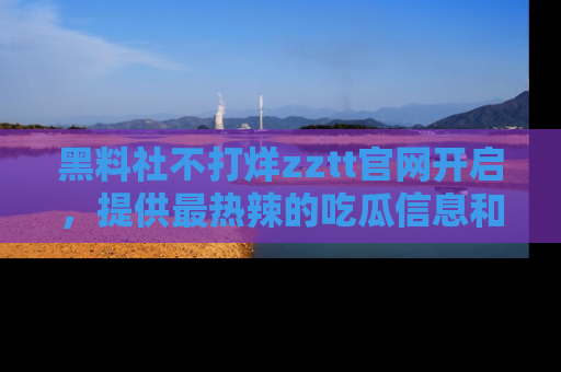 黑料社不打烊zztt官网开启，提供最热辣的吃瓜信息和黑料分享！