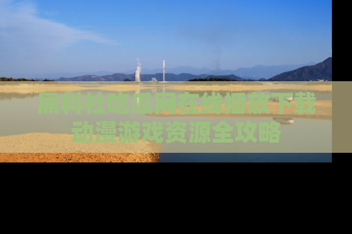 黑料社吃瓜网在线播放下载动漫游戏资源全攻略