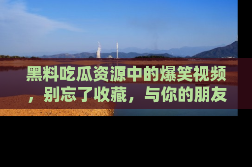 黑料吃瓜资源中的爆笑视频，别忘了收藏，与你的朋友一起分享乐趣！